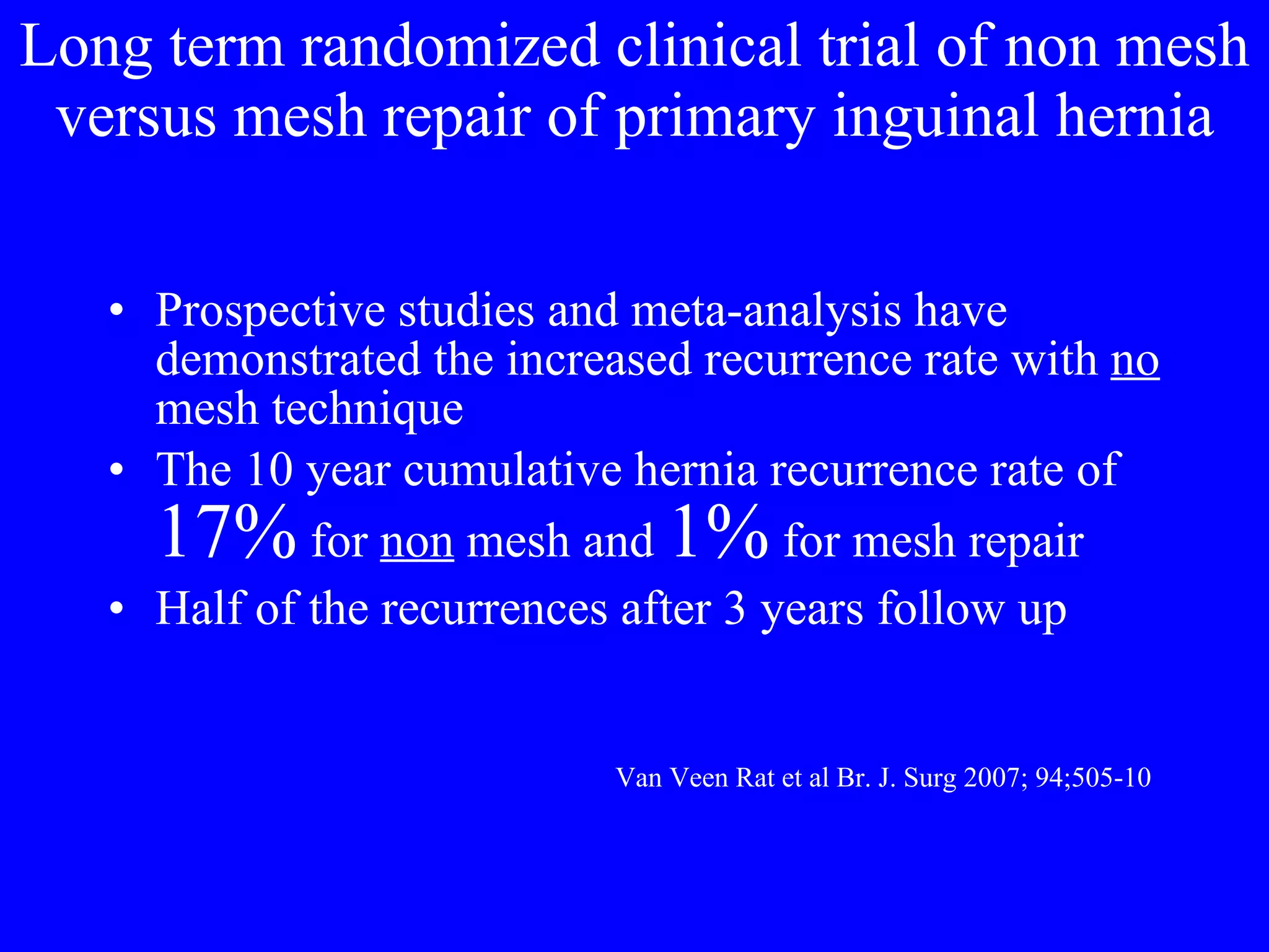Long term randomized clinical trial of non mesh versus mesh repair of primary inguinal hernia Prospective studies and meta-analysis have demonstrated the increased recurrence rate with  no  mesh technique The 10 year cumulative hernia recurrence rate of  17%  for  non  mesh and  1%  for mesh repair Half of the recurrences after 3 years follow up Van Veen Rat et al Br. J. Surg 2007; 94;505-10 