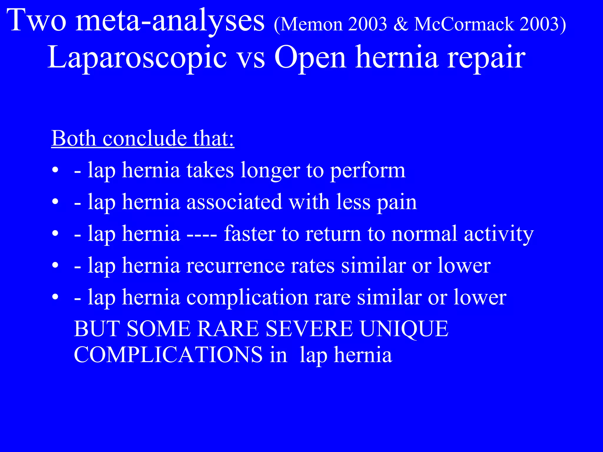 Two meta-analyses  (Memon 2003 & McCormack 2003)   Laparoscopic vs Open hernia repair Both conclude that: - lap hernia takes longer to perform - lap hernia associated with less pain - lap hernia ---- faster to return to normal activity - lap hernia recurrence rates similar or lower - lap hernia complication rare similar or lower BUT SOME RARE SEVERE UNIQUE COMPLICATIONS in  lap hernia 