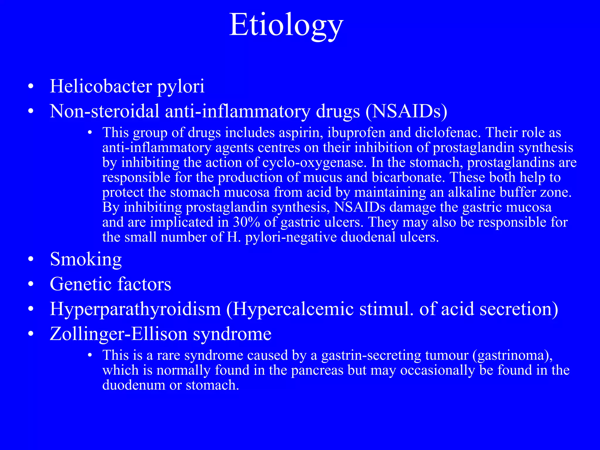Etiology  Helicobacter pylori  Non-steroidal anti-inflammatory drugs (NSAIDs)  This group of drugs includes aspirin, ibuprofen and diclofenac. Their role as anti-inflammatory agents centres on their inhibition of prostaglandin synthesis by inhibiting the action of cyclo-oxygenase. In the stomach, prostaglandins are responsible for the production of mucus and bicarbonate. These both help to protect the stomach mucosa from acid by maintaining an alkaline buffer zone. By inhibiting prostaglandin synthesis, NSAIDs damage the gastric mucosa and are implicated in 30% of gastric ulcers. They may also be responsible for the small number of H. pylori-negative duodenal ulcers.  Smoking  Genetic factors  Hyperparathyroidism (Hypercalcemic stimul. of acid secretion) Zollinger-Ellison syndrome  This is a rare syndrome caused by a gastrin-secreting tumour (gastrinoma), which is normally found in the pancreas but may occasionally be found in the duodenum or stomach. 