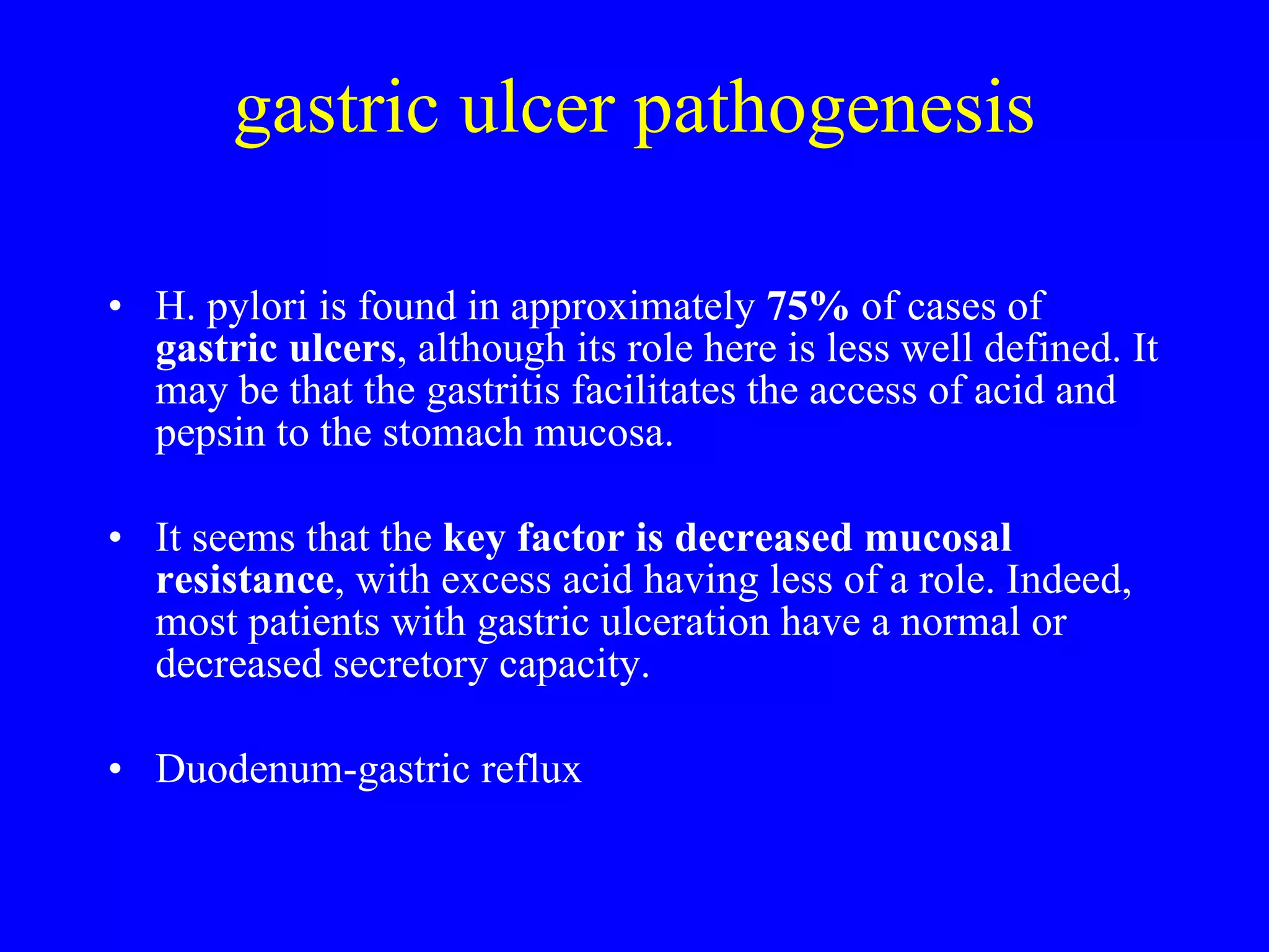 gastric ulcer pathogenesis H. pylori is found in approximately  75%  of cases of  gastric ulcers , although its role here is less well defined. It may be that the gastritis facilitates the access of acid and pepsin to the stomach mucosa. It seems that the  key factor is decreased mucosal resistance , with excess acid having less of a role. Indeed, most patients with gastric ulceration have a normal or decreased secretory capacity. Duodenum-gastric reflux 