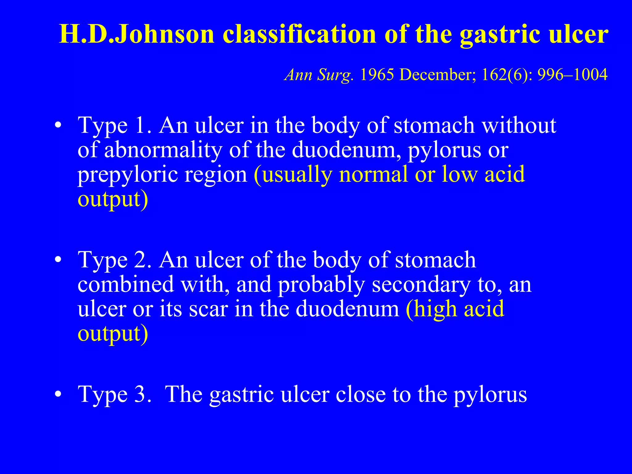 H.D.Johnson classification of the gastric ulcer   Ann Surg.  1965 December; 162(6): 996–1004   Type 1. An ulcer in the body of stomach without of abnormality of the duodenum, pylorus or prepyloric region  (usually normal or low acid output) Type 2. An ulcer of the body of stomach combined with, and probably secondary to, an ulcer or its scar in the duodenum  (high acid output) Type 3.  The gastric ulcer close to the pylorus 