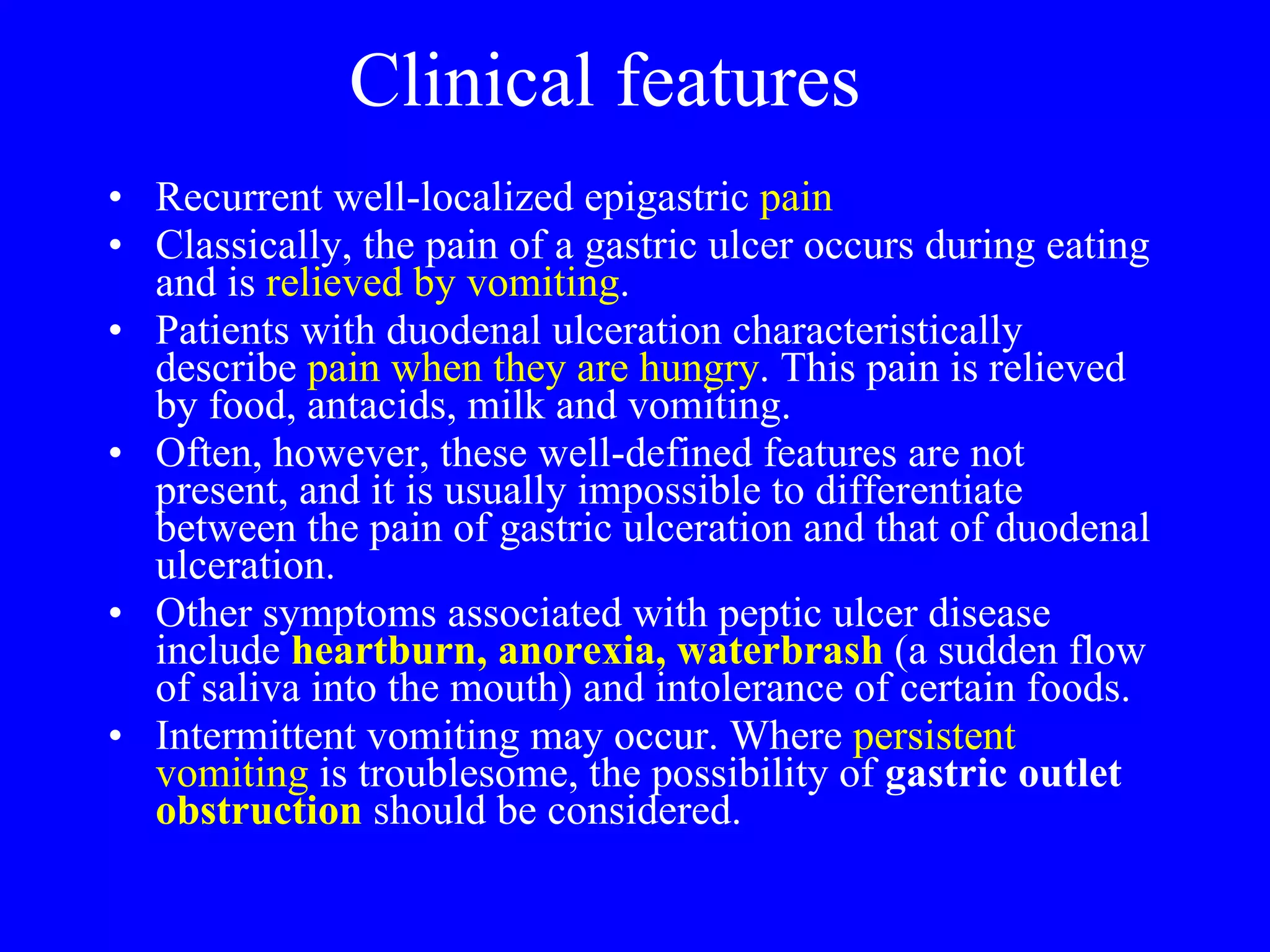 Clinical features Recurrent well-localized epigastric  pain Classically, the pain of a gastric ulcer occurs during eating and is  relieved by vomiting .  Patients with duodenal ulceration characteristically describe  pain when they are hungry . This pain is relieved by food, antacids, milk and vomiting.  Often, however, these well-defined features are not present, and it is usually impossible to differentiate between the pain of gastric ulceration and that of duodenal ulceration.  Other symptoms associated with peptic ulcer disease include  heartburn, anorexia, waterbrash  (a sudden flow of saliva into the mouth) and intolerance of certain foods. Intermittent vomiting may occur. Where  persistent vomiting  is troublesome, the possibility of  gastric outlet  obstruction   should be considered. 