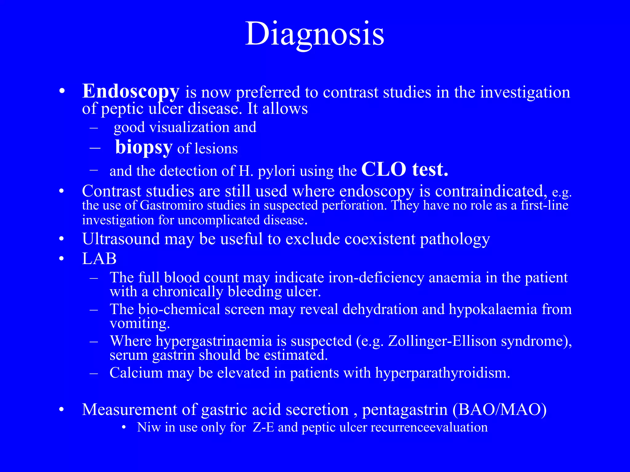 Diagnosis Endoscopy  is now preferred to contrast studies in the investigation of peptic ulcer disease. It allows good visualization and  biopsy  of lesions and the detection of H. pylori using the  CLO test.   Contrast studies are still used where endoscopy is contraindicated,  e.g. the use of Gastromiro studies in suspected perforation. They have no role as a first-line investigation for uncomplicated disease . Ultrasound may be useful to exclude coexistent pathology LAB The full blood count may indicate iron-deficiency anaemia in the patient with a chronically bleeding ulcer. The bio-chemical screen may reveal dehydration and hypokalaemia from vomiting.  Where hypergastrinaemia is suspected (e.g. Zollinger-Ellison syndrome), serum gastrin should be estimated.  Calcium may be elevated in patients with hyperparathyroidism. Measurement of gastric acid secretion , pentagastrin (BAO/MAO) Niw in use only for  Z-E and peptic ulcer recurrenceevaluation  