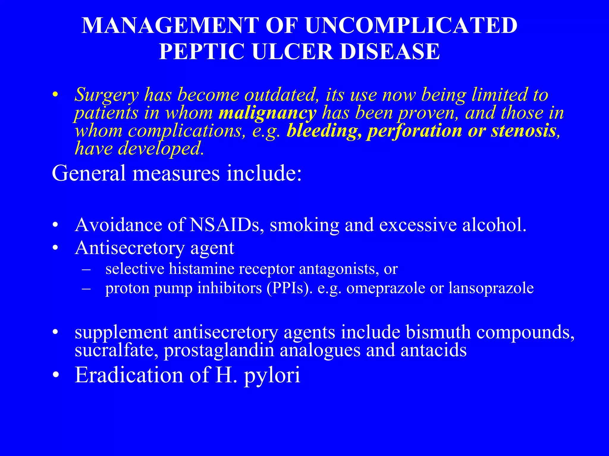 MANAGEMENT OF UNCOMPLICATED PEPTIC ULCER DISEASE Surgery has become outdated, its use now being limited to patients in whom  malignancy  has been proven, and those in whom complications, e.g.  bleeding, perforation or stenosis , have developed. General measures include: Avoidance of NSAIDs, smoking and excessive alcohol. Antisecretory agent selective histamine receptor antagonists, or proton pump inhibitors (PPIs). e.g. omeprazole or lansoprazole supplement antisecretory agents include bismuth compounds, sucralfate, prostaglandin analogues and antacids Eradication of H. pylori  