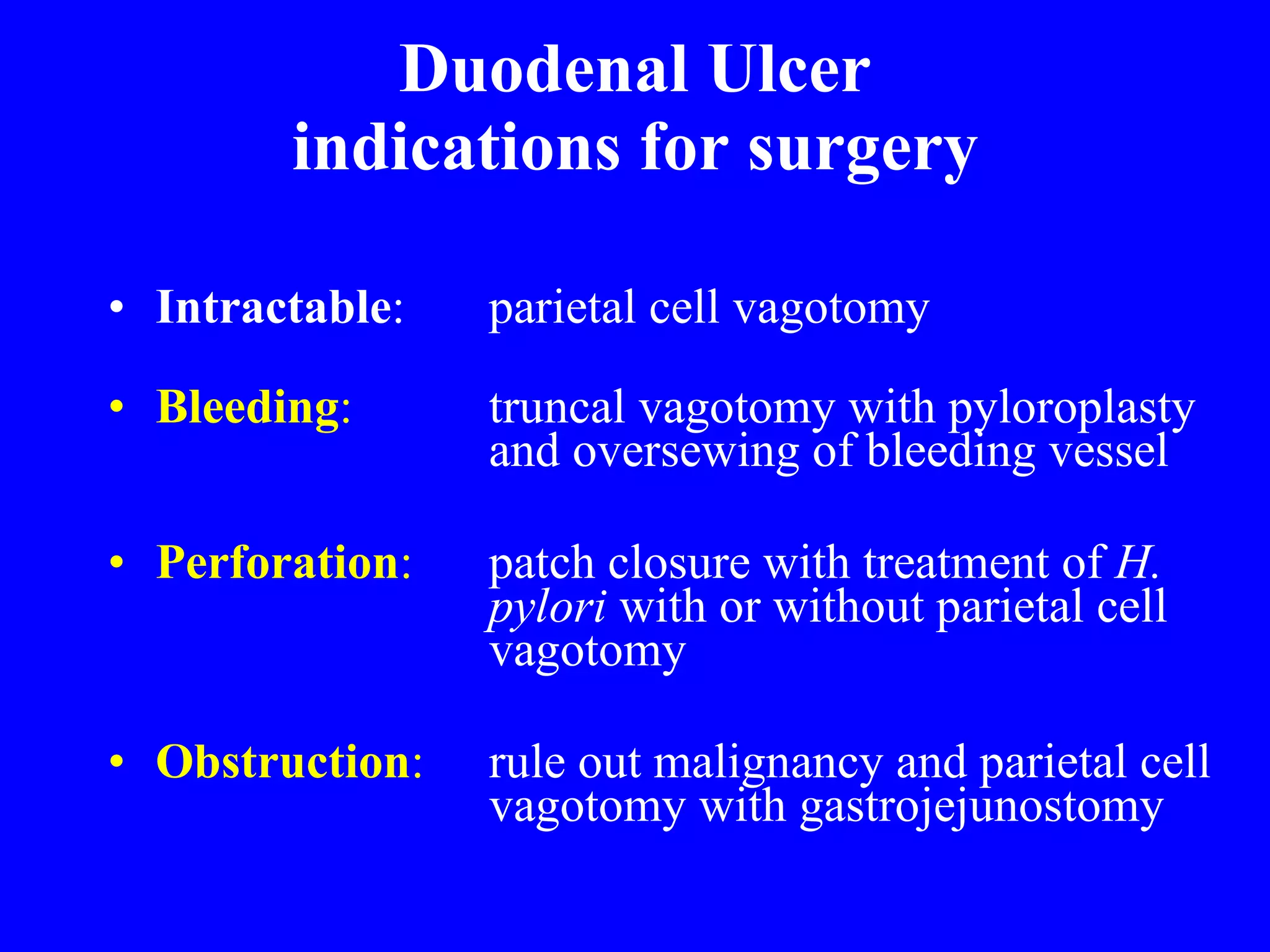 Duodenal Ulcer indications for surgery Intractable :  parietal cell vagotomy    Bleeding :   truncal vagotomy with pyloroplasty  and oversewing of bleeding vessel Perforation :   patch closure with treatment of  H.  pylori  with or without parietal cell  vagotomy  Obstruction :   rule out malignancy and parietal cell  vagotomy with gastrojejunostomy 