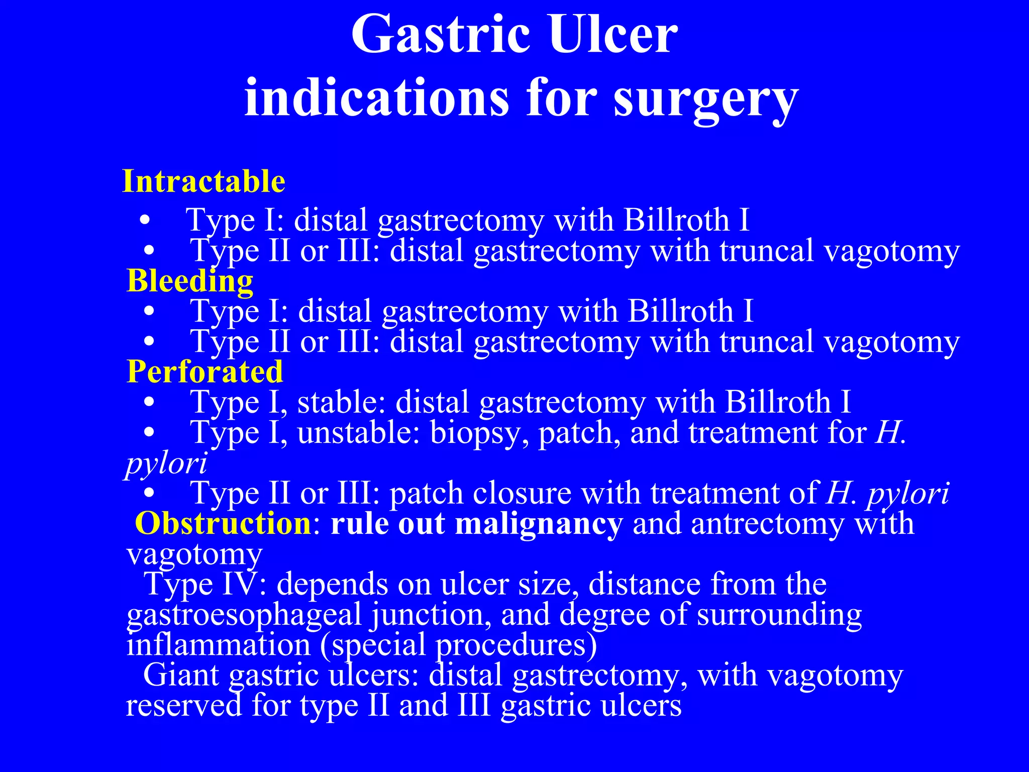 Gastric Ulcer   indications for surgery Intractable      •      Type I: distal gastrectomy with Billroth I    •     Type II or III: distal gastrectomy with truncal vagotomy Bleeding    •     Type I: distal gastrectomy with Billroth I    •     Type II or III: distal gastrectomy with truncal vagotomy Perforated    •     Type I, stable: distal gastrectomy with Billroth I    •     Type I, unstable: biopsy, patch, and treatment for  H. pylori    •     Type II or III: patch closure with treatment of  H. pylori   Obstruction :  rule out malignancy  and antrectomy with vagotomy   Type IV: depends on ulcer size, distance from the gastroesophageal junction, and degree of surrounding inflammation (special procedures)   Giant gastric ulcers: distal gastrectomy, with vagotomy   reserved for type II and III gastric ulcers 