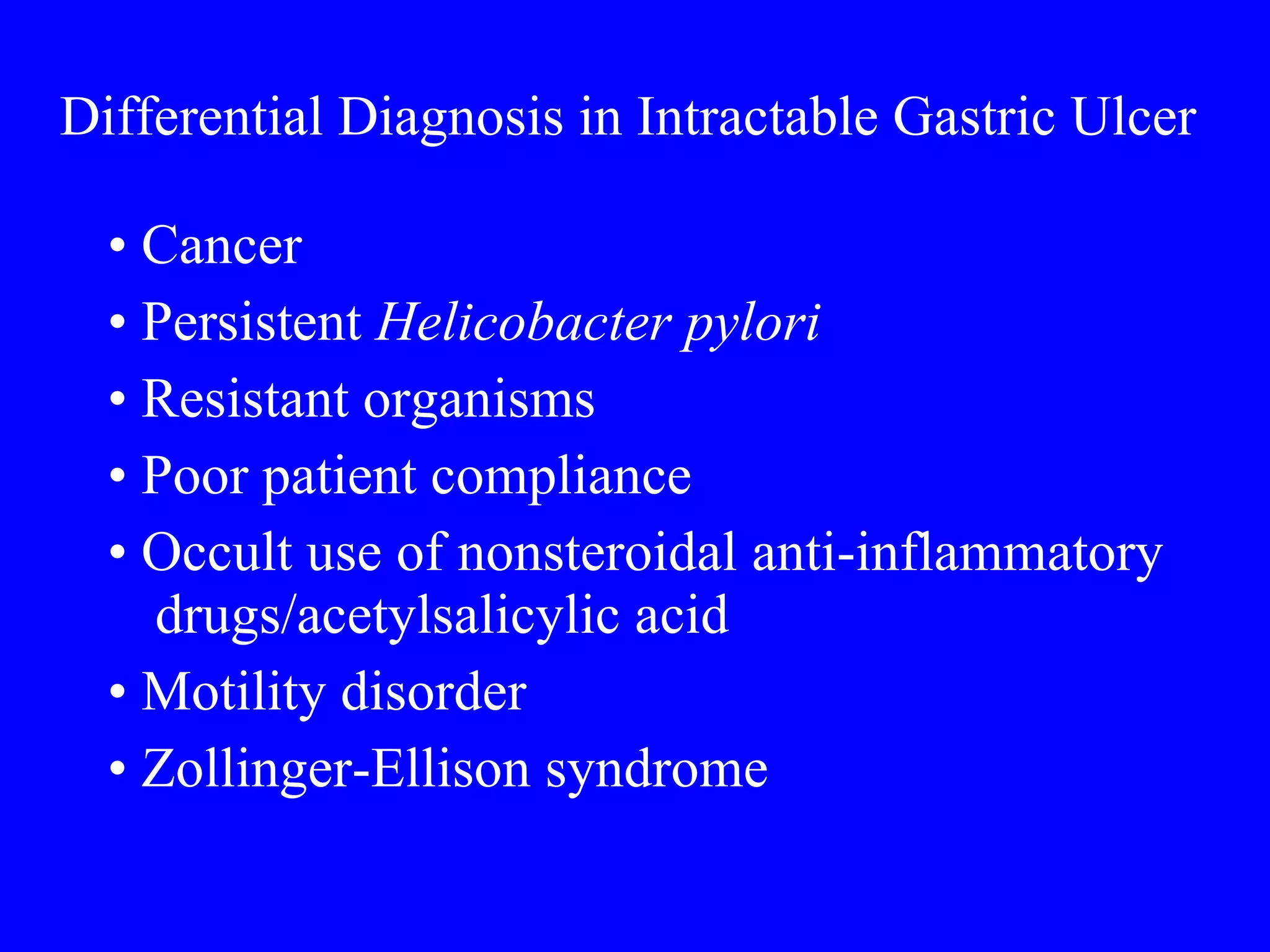Differential Diagnosis in Intractable Gastric Ulcer   •  Cancer •  Persistent  Helicobacter pylori •  Resistant organisms •  Poor patient compliance •  Occult use of nonsteroidal anti-inflammatory drugs/acetylsalicylic acid •  Motility disorder •  Zollinger-Ellison syndrome 