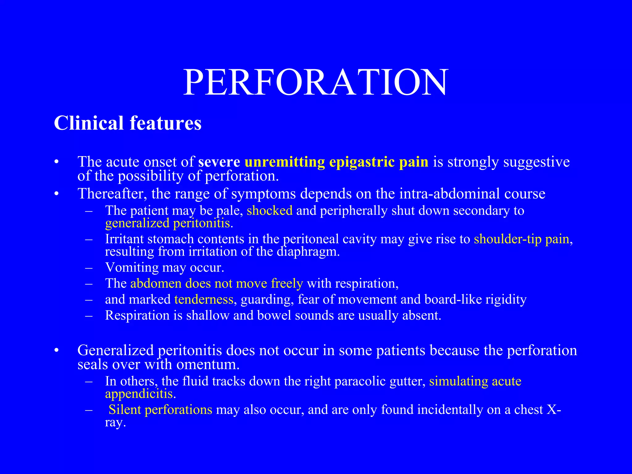 PERFORATION Clinical features   The acute onset of  severe  unremitting epigastric pain  is strongly suggestive of the possibility of perforation.  Thereafter, the range of symptoms depends on the intra-abdominal course The patient may be pale,  shocked  and peripherally shut down secondary to  generalized peritonitis .  Irritant stomach contents in the peritoneal cavity may give rise to  shoulder-tip pain , resulting from irritation of the diaphragm.  Vomiting may occur.  The  abdomen does not move freely  with respiration,  and marked  tenderness , guarding, fear of movement and board-like rigidity Respiration is shallow and bowel sounds are usually absent.  Generalized peritonitis does not occur in some patients because the perforation seals over with omentum.  In others, the fluid tracks down the right paracolic gutter,  simulating acute appendicitis . Silent perforations  may also occur, and are only found incidentally on a chest X-ray. 