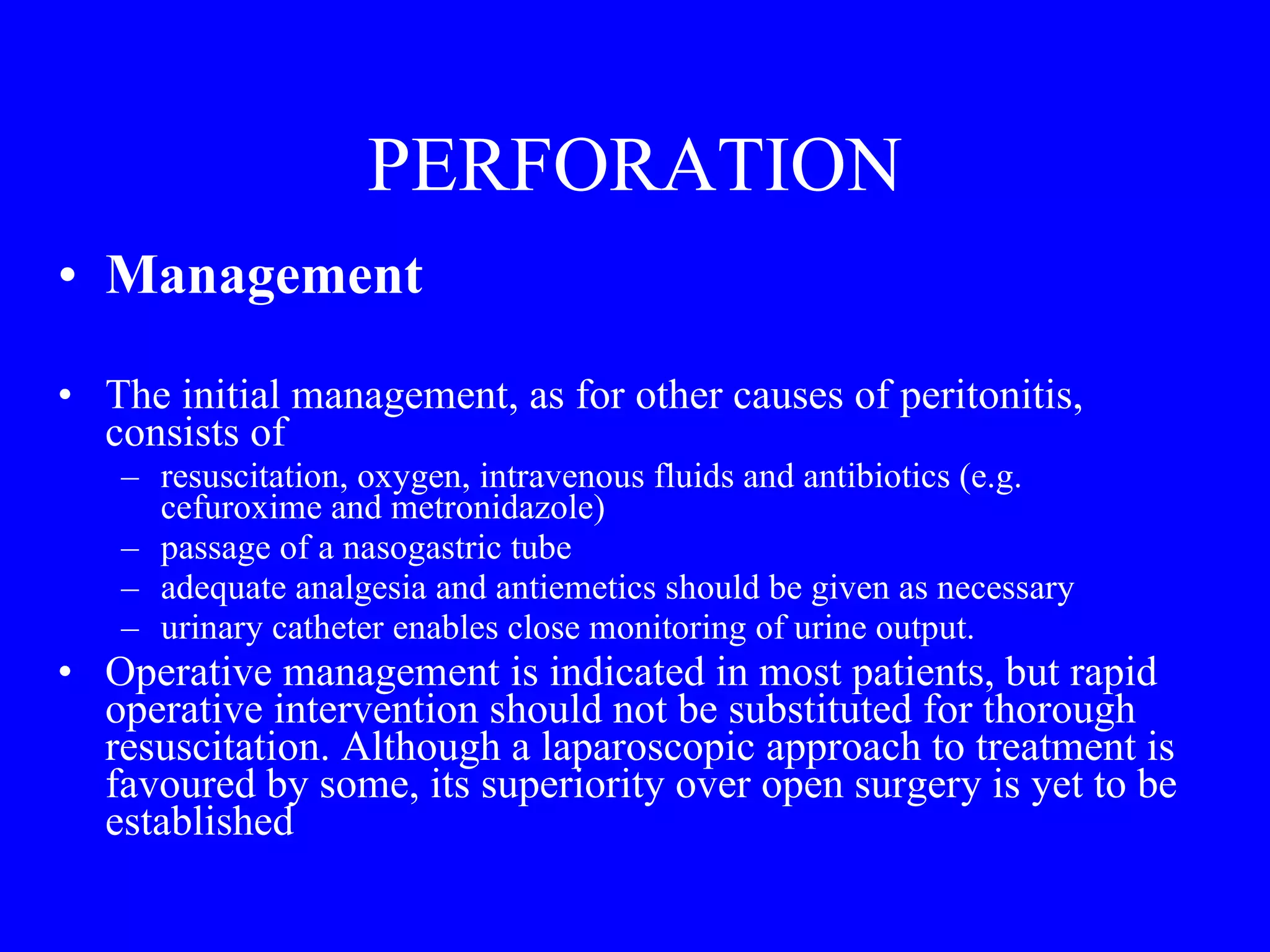 PERFORATION Management  The initial management, as for other causes of peritonitis, consists of  resuscitation, oxygen, intravenous fluids and antibiotics (e.g. cefuroxime and metronidazole) passage of a nasogastric tube adequate analgesia and antiemetics should be given as necessary urinary catheter enables close monitoring of urine output. Operative management is indicated in most patients, but rapid operative intervention should not be substituted for thorough resuscitation. Although a laparoscopic approach to treatment is favoured by some, its superiority over open surgery is yet to be established 