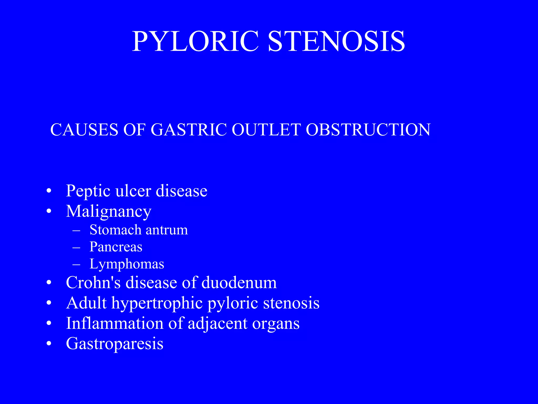 PYLORIC STENOSIS CAUSES OF GASTRIC OUTLET OBSTRUCTION Peptic ulcer disease Malignancy Stomach antrum Pancreas Lymphomas Crohn's disease of duodenum Adult hypertrophic pyloric stenosis Inflammation of adjacent organs Gastroparesis 