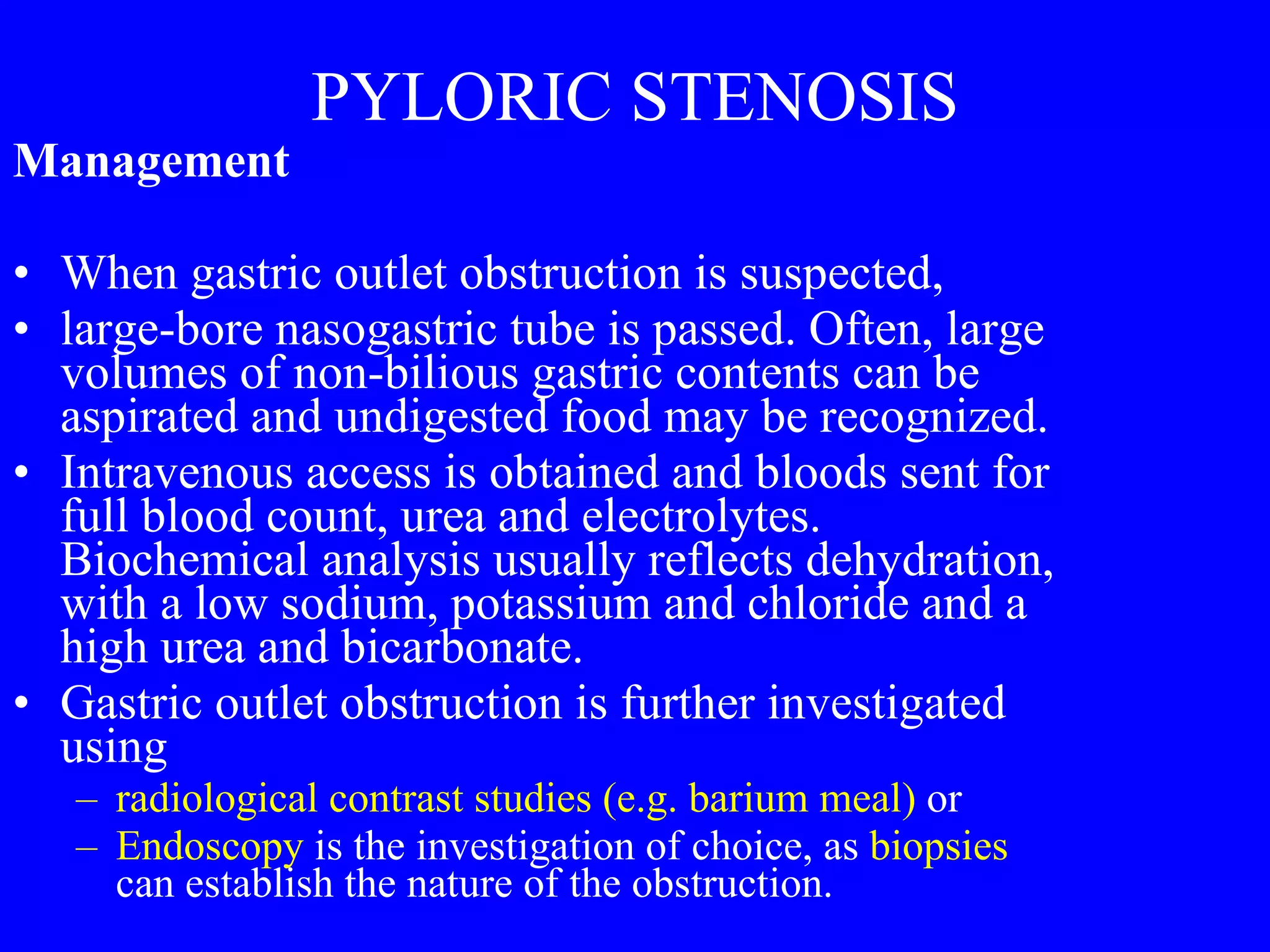 PYLORIC STENOSIS Management  When gastric outlet obstruction is suspected, large-bore nasogastric tube is passed. Often, large volumes of non-bilious gastric contents can be aspirated and undigested food may be recognized.  Intravenous access is obtained and bloods sent for full blood count, urea and electrolytes. Biochemical analysis usually reflects dehydration, with a low sodium, potassium and chloride and a high urea and bicarbonate.  Gastric outlet obstruction is further investigated using  radiological contrast studies (e.g. barium meal)  or Endoscopy  is the investigation of choice, as  biopsies  can establish the nature of the obstruction.  