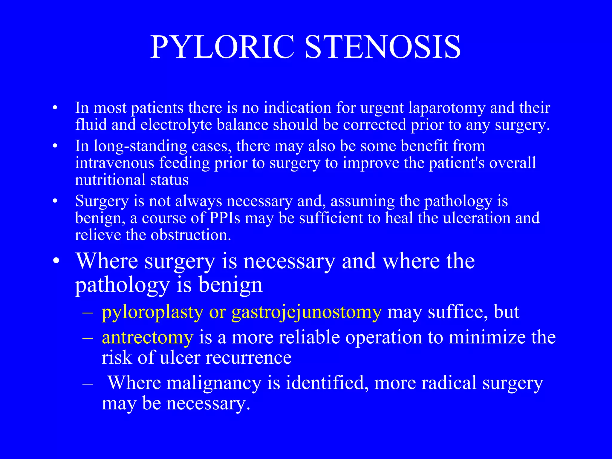 PYLORIC STENOSIS In most patients there is no indication for urgent laparotomy and their fluid and electrolyte balance should be corrected prior to any surgery.  In long-standing cases, there may also be some benefit from intravenous feeding prior to surgery to improve the patient's overall nutritional status Surgery is not always necessary and, assuming the pathology is benign, a course of PPIs may be sufficient to heal the ulceration and relieve the obstruction.  Where surgery is necessary and where the pathology is benign pyloroplasty or gastrojejunostomy  may suffice, but  antrectomy  is a more reliable operation to minimize the risk of ulcer recurrence Where malignancy is identified, more radical surgery may be necessary. 