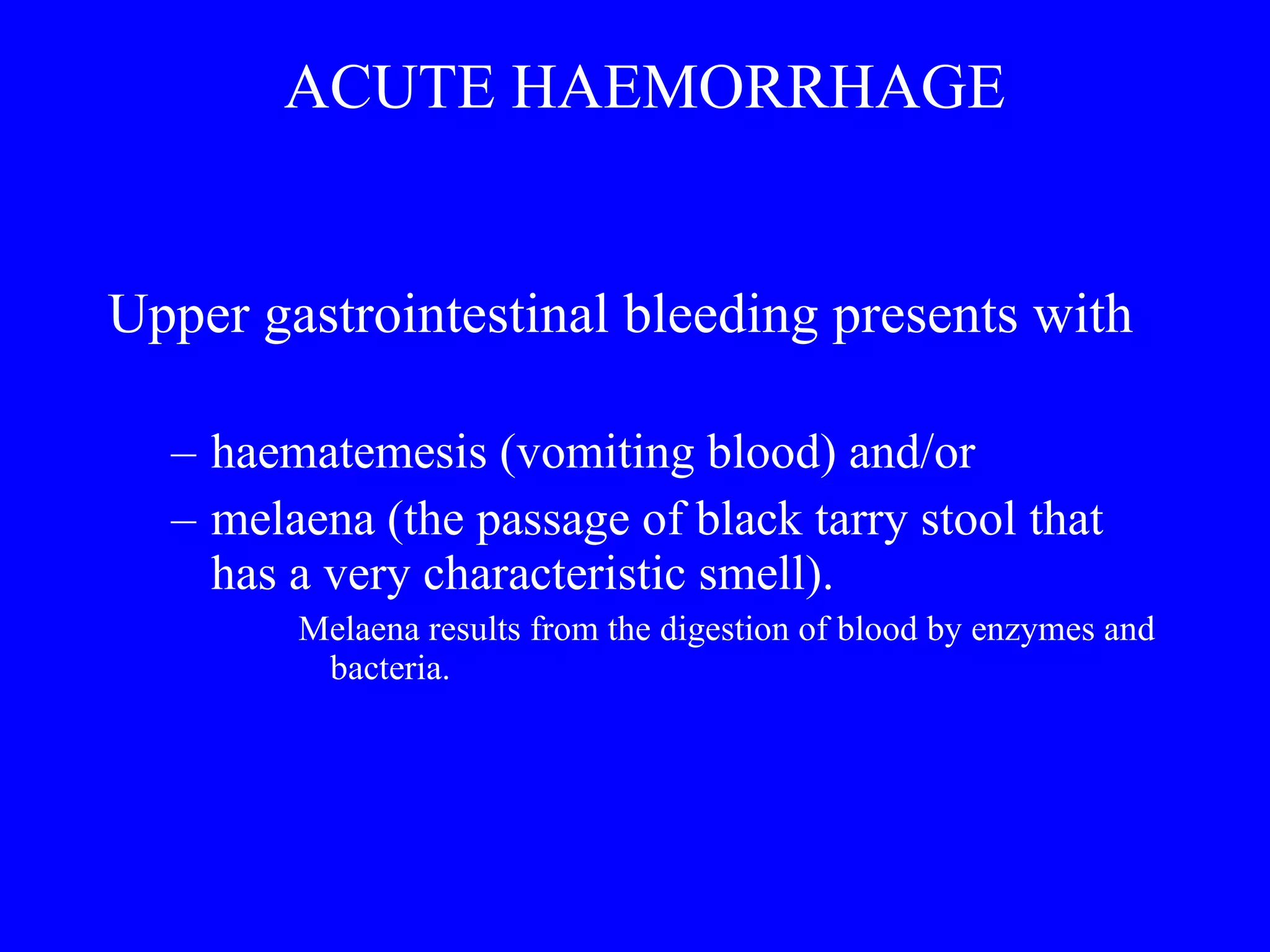 ACUTE HAEMORRHAGE Upper gastrointestinal bleeding presents with  haematemesis (vomiting blood) and/or  melaena (the passage of black tarry stool that  has a very characteristic smell).  Melaena results from the digestion of blood by enzymes and bacteria. 