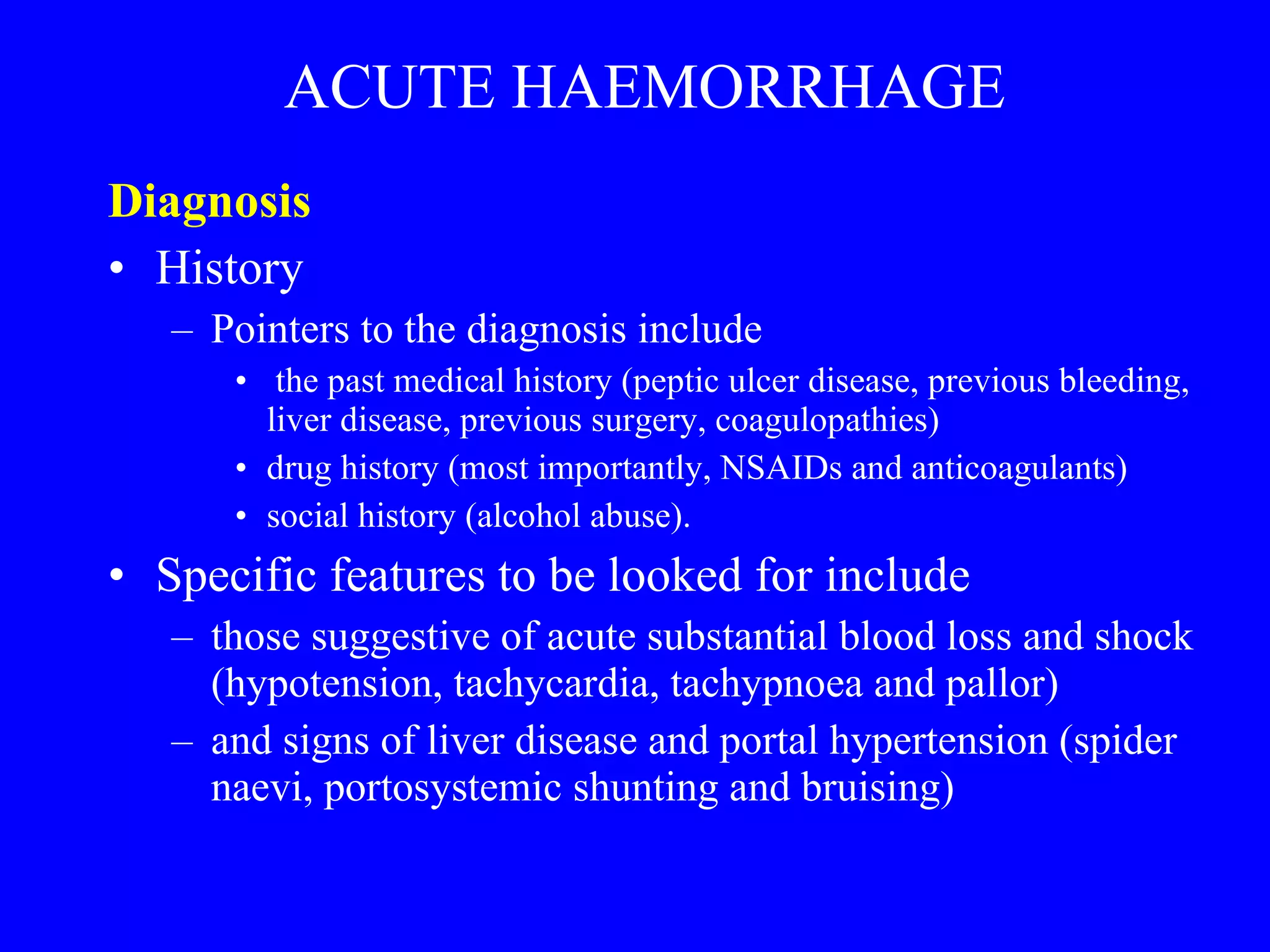 ACUTE HAEMORRHAGE Diagnosis  History Pointers to the diagnosis include the past medical history (peptic ulcer disease, previous bleeding, liver disease, previous surgery, coagulopathies) drug history (most importantly, NSAIDs and anticoagulants)  social history (alcohol abuse). Specific features to be looked for include  those suggestive of acute substantial blood loss and shock (hypotension, tachycardia, tachypnoea and pallor) and signs of liver disease and portal hypertension (spider naevi, portosystemic shunting and bruising) 