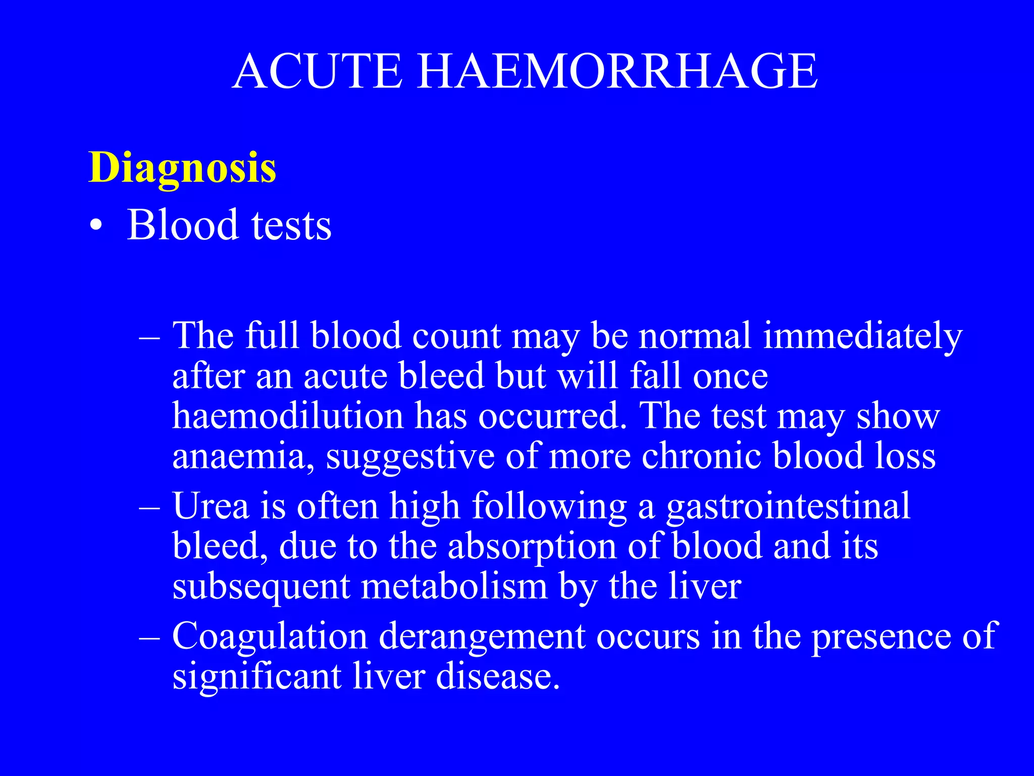 ACUTE HAEMORRHAGE Diagnosis  Blood tests  The full blood count may be normal immediately after an acute bleed but will fall once haemodilution has occurred. The test may show anaemia, suggestive of more chronic blood loss Urea is often high following a gastrointestinal bleed, due to the absorption of blood and its subsequent metabolism by the liver Coagulation derangement occurs in the presence of significant liver disease. 