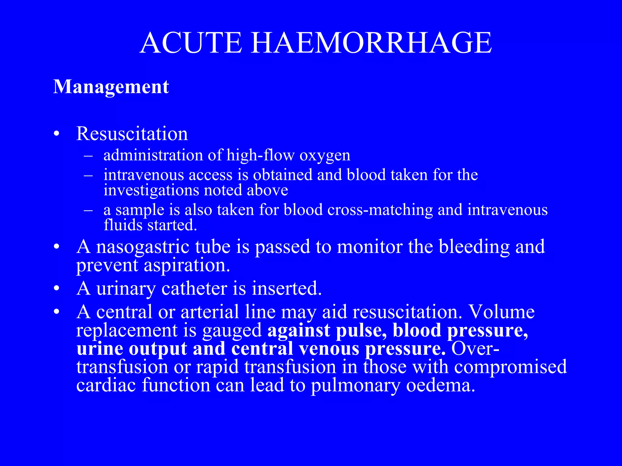 ACUTE HAEMORRHAGE Management  Resuscitation administration of high-flow oxygen intravenous access is obtained and blood taken for the investigations noted above a sample is also taken for blood cross-matching and intravenous fluids started.  A nasogastric tube is passed to monitor the bleeding and prevent aspiration.  A urinary catheter is inserted.  A central or arterial line may aid resuscitation. Volume replacement is gauged  against pulse, blood pressure, urine output and central venous pressure.  Over-transfusion or rapid transfusion in those with compromised cardiac function can lead to pulmonary oedema. 