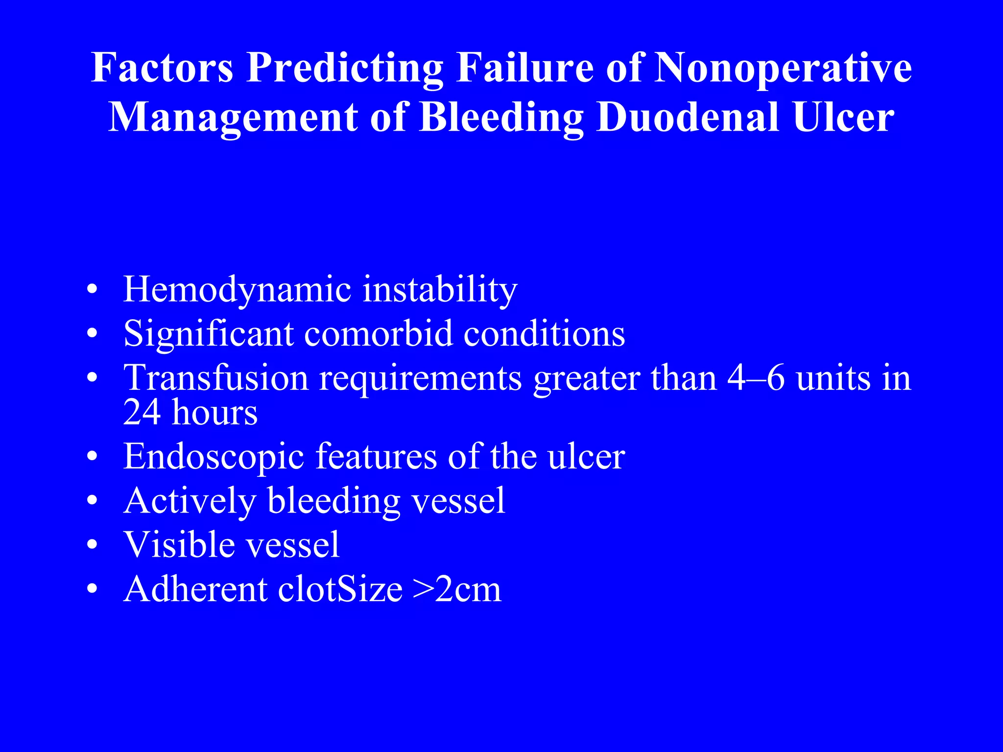 Factors Predicting Failure of Nonoperative Management of Bleeding Duodenal Ulcer Hemodynamic instability Significant comorbid conditions Transfusion requirements greater than 4–6 units in 24 hours Endoscopic features of the ulcer Actively bleeding vessel Visible vessel Adherent clotSize >2cm 