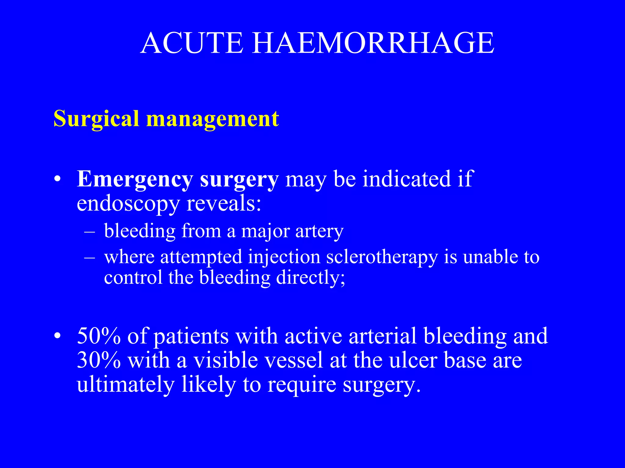 ACUTE HAEMORRHAGE Surgical management  Emergency surgery  may be indicated if endoscopy reveals:  bleeding from a major artery  where attempted injection sclerotherapy is unable to control the bleeding directly; 50% of patients with active arterial bleeding and 30% with a visible vessel at the ulcer base are ultimately likely to require surgery. 