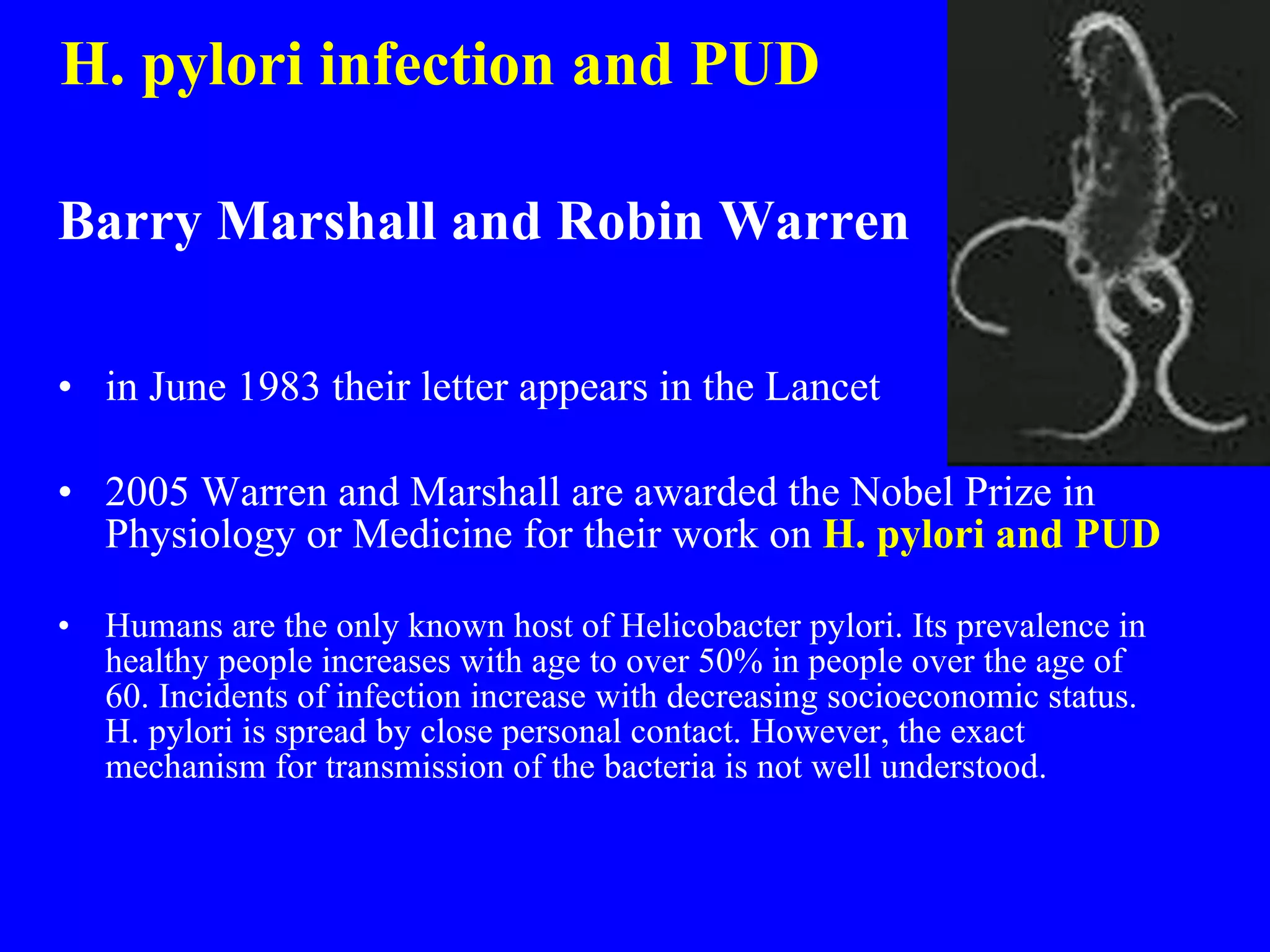 H. pylori infection and PUD Barry Marshall and Robin Warren in June 1983 their letter appears in the Lancet 2005 Warren and Marshall are awarded the Nobel Prize in Physiology or Medicine for their work on  H. pylori and PUD Humans are the only known host of Helicobacter pylori. Its prevalence in healthy people increases with age to over 50% in people over the age of 60. Incidents of infection increase with decreasing socioeconomic status. H. pylori is spread by close personal contact. However, the exact mechanism for transmission of the bacteria is not well understood. 