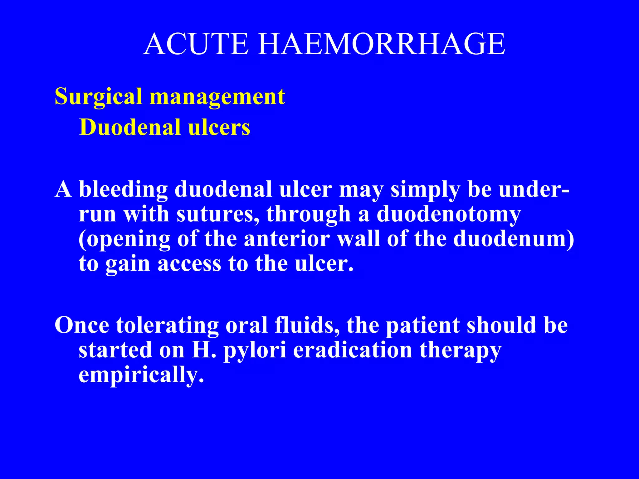ACUTE HAEMORRHAGE Surgical management  Duodenal ulcers A bleeding duodenal ulcer may simply be under-run with sutures, through a duodenotomy (opening of the anterior wall of the duodenum) to gain access to the ulcer.  Once tolerating oral fluids, the patient should be started on H. pylori eradication therapy empirically. 