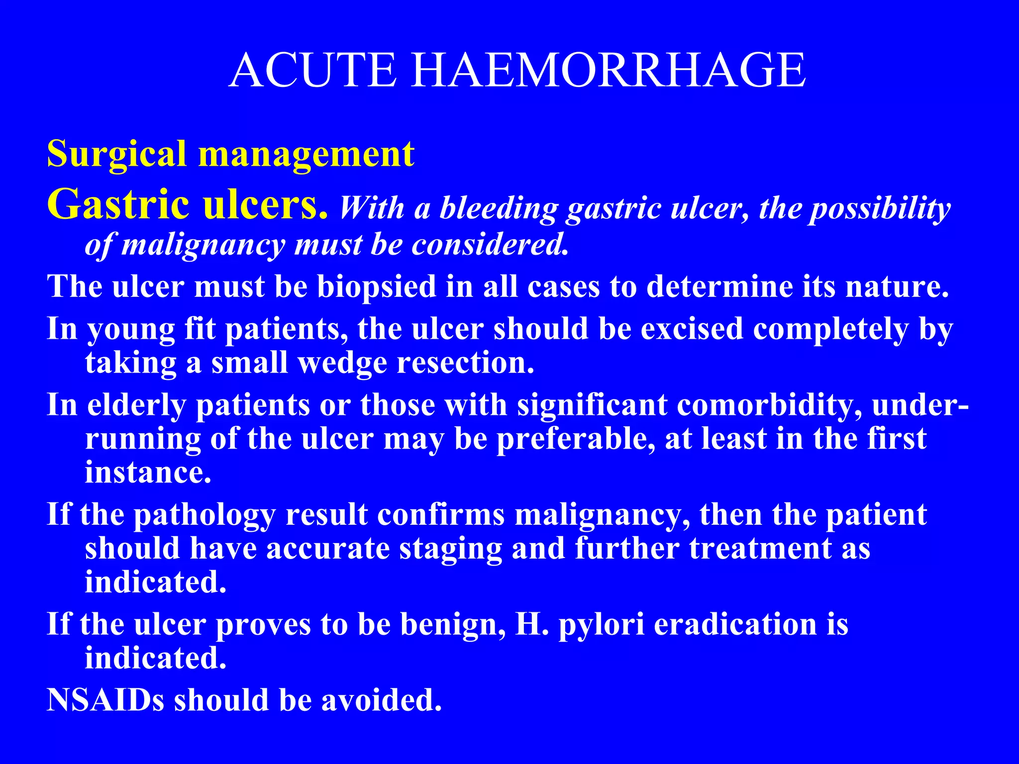 ACUTE HAEMORRHAGE Surgical management  Gastric ulcers.   With a bleeding gastric ulcer, the possibility of malignancy must be considered.   The ulcer must be biopsied in all cases to determine its nature.  In young fit patients, the ulcer should be excised completely by taking a small wedge resection.  In elderly patients or those with significant comorbidity, under-running of the ulcer may be preferable, at least in the first instance.  If the pathology result confirms malignancy, then the patient should have accurate staging and further treatment as indicated.  If the ulcer proves to be benign, H. pylori eradication is indicated.  NSAIDs should be avoided. 