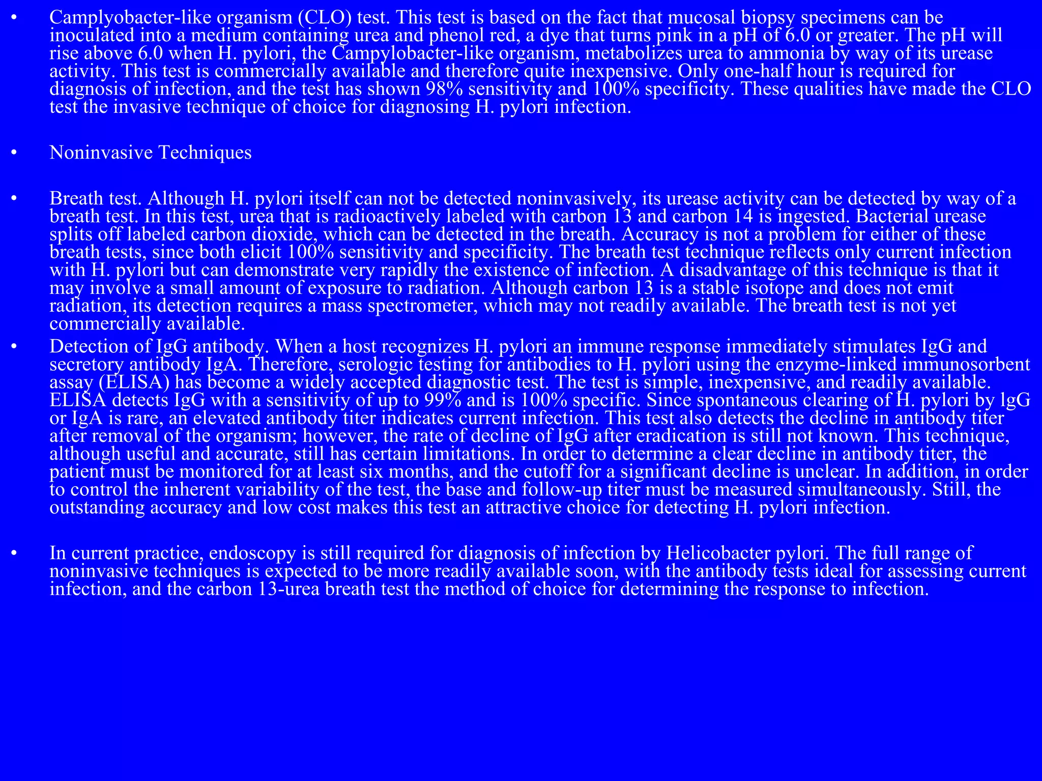 Camplyobacter-like organism (CLO) test. This test is based on the fact that mucosal biopsy specimens can be inoculated into a medium containing urea and phenol red, a dye that turns pink in a pH of 6.0 or greater. The pH will rise above 6.0 when H. pylori, the Campylobacter-like organism, metabolizes urea to ammonia by way of its urease activity. This test is commercially available and therefore quite inexpensive. Only one-half hour is required for diagnosis of infection, and the test has shown 98% sensitivity and 100% specificity. These qualities have made the CLO test the invasive technique of choice for diagnosing H. pylori infection. Noninvasive Techniques Breath test. Although H. pylori itself can not be detected noninvasively, its urease activity can be detected by way of a breath test. In this test, urea that is radioactively labeled with carbon 13 and carbon 14 is ingested. Bacterial urease splits off labeled carbon dioxide, which can be detected in the breath. Accuracy is not a problem for either of these breath tests, since both elicit 100% sensitivity and specificity. The breath test technique reflects only current infection with H. pylori but can demonstrate very rapidly the existence of infection. A disadvantage of this technique is that it may involve a small amount of exposure to radiation. Although carbon 13 is a stable isotope and does not emit radiation, its detection requires a mass spectrometer, which may not readily available. The breath test is not yet commercially available. Detection of IgG antibody. When a host recognizes H. pylori an immune response immediately stimulates IgG and secretory antibody IgA. Therefore, serologic testing for antibodies to H. pylori using the enzyme-linked immunosorbent assay (ELISA) has become a widely accepted diagnostic test. The test is simple, inexpensive, and readily available. ELISA detects IgG with a sensitivity of up to 99% and is 100% specific. Since spontaneous clearing of H. pylori by lgG or IgA is rare, an elevated antibody titer indicates current infection. This test also detects the decline in antibody titer after removal of the organism; however, the rate of decline of IgG after eradication is still not known. This technique, although useful and accurate, still has certain limitations. In order to determine a clear decline in antibody titer, the patient must be monitored for at least six months, and the cutoff for a significant decline is unclear. In addition, in order to control the inherent variability of the test, the base and follow-up titer must be measured simultaneously. Still, the outstanding accuracy and low cost makes this test an attractive choice for detecting H. pylori infection. In current practice, endoscopy is still required for diagnosis of infection by Helicobacter pylori. The full range of noninvasive techniques is expected to be more readily available soon, with the antibody tests ideal for assessing current infection, and the carbon 13-urea breath test the method of choice for determining the response to infection. 