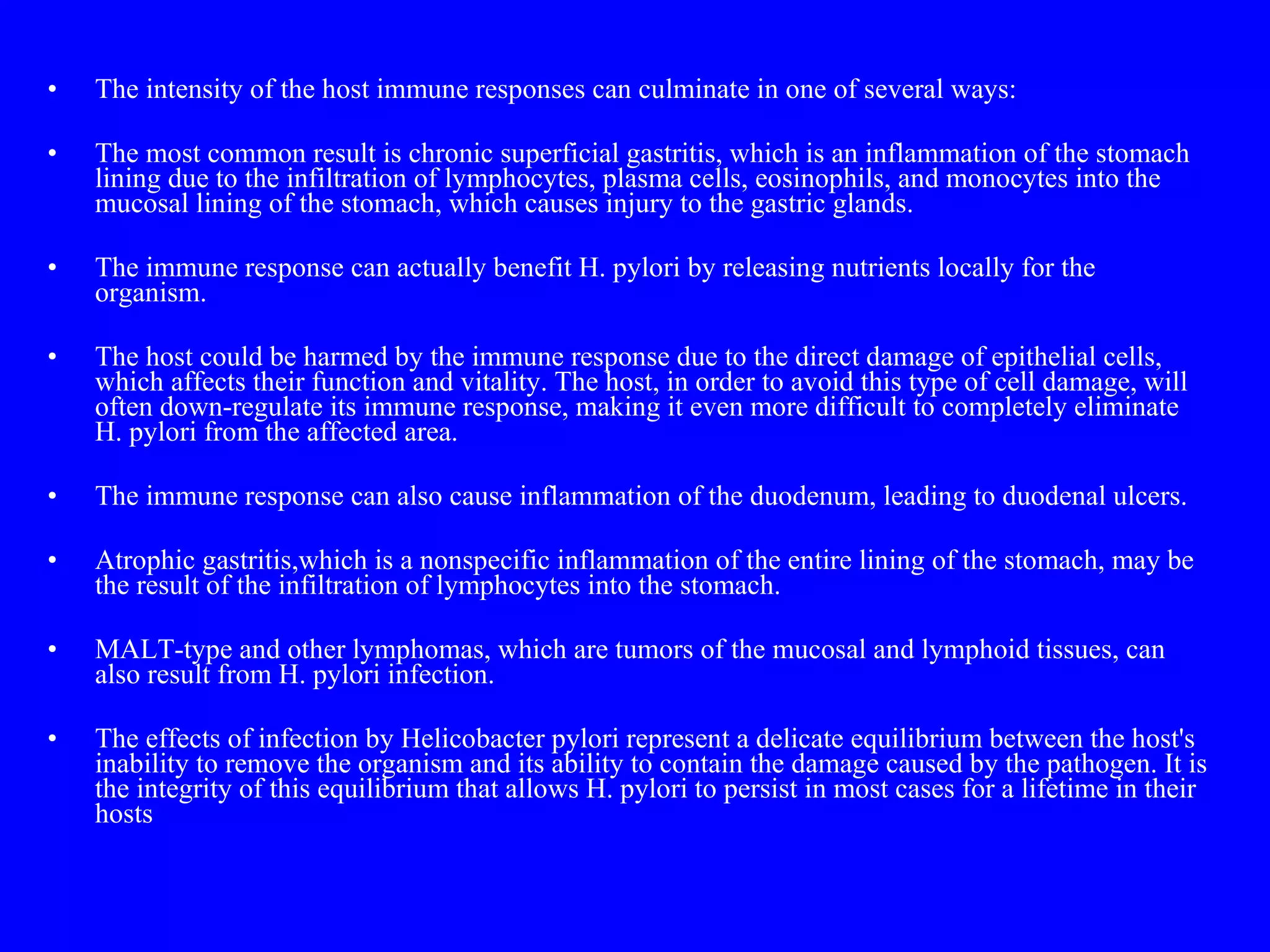The intensity of the host immune responses can culminate in one of several ways: The most common result is chronic superficial gastritis, which is an inflammation of the stomach lining due to the infiltration of lymphocytes, plasma cells, eosinophils, and monocytes into the mucosal lining of the stomach, which causes injury to the gastric glands. The immune response can actually benefit H. pylori by releasing nutrients locally for the organism. The host could be harmed by the immune response due to the direct damage of epithelial cells, which affects their function and vitality. The host, in order to avoid this type of cell damage, will often down-regulate its immune response, making it even more difficult to completely eliminate H. pylori from the affected area. The immune response can also cause inflammation of the duodenum, leading to duodenal ulcers. Atrophic gastritis,which is a nonspecific inflammation of the entire lining of the stomach, may be the result of the infiltration of lymphocytes into the stomach. MALT-type and other lymphomas, which are tumors of the mucosal and lymphoid tissues, can also result from H. pylori infection. The effects of infection by Helicobacter pylori represent a delicate equilibrium between the host's inability to remove the organism and its ability to contain the damage caused by the pathogen. It is the integrity of this equilibrium that allows H. pylori to persist in most cases for a lifetime in their hosts 