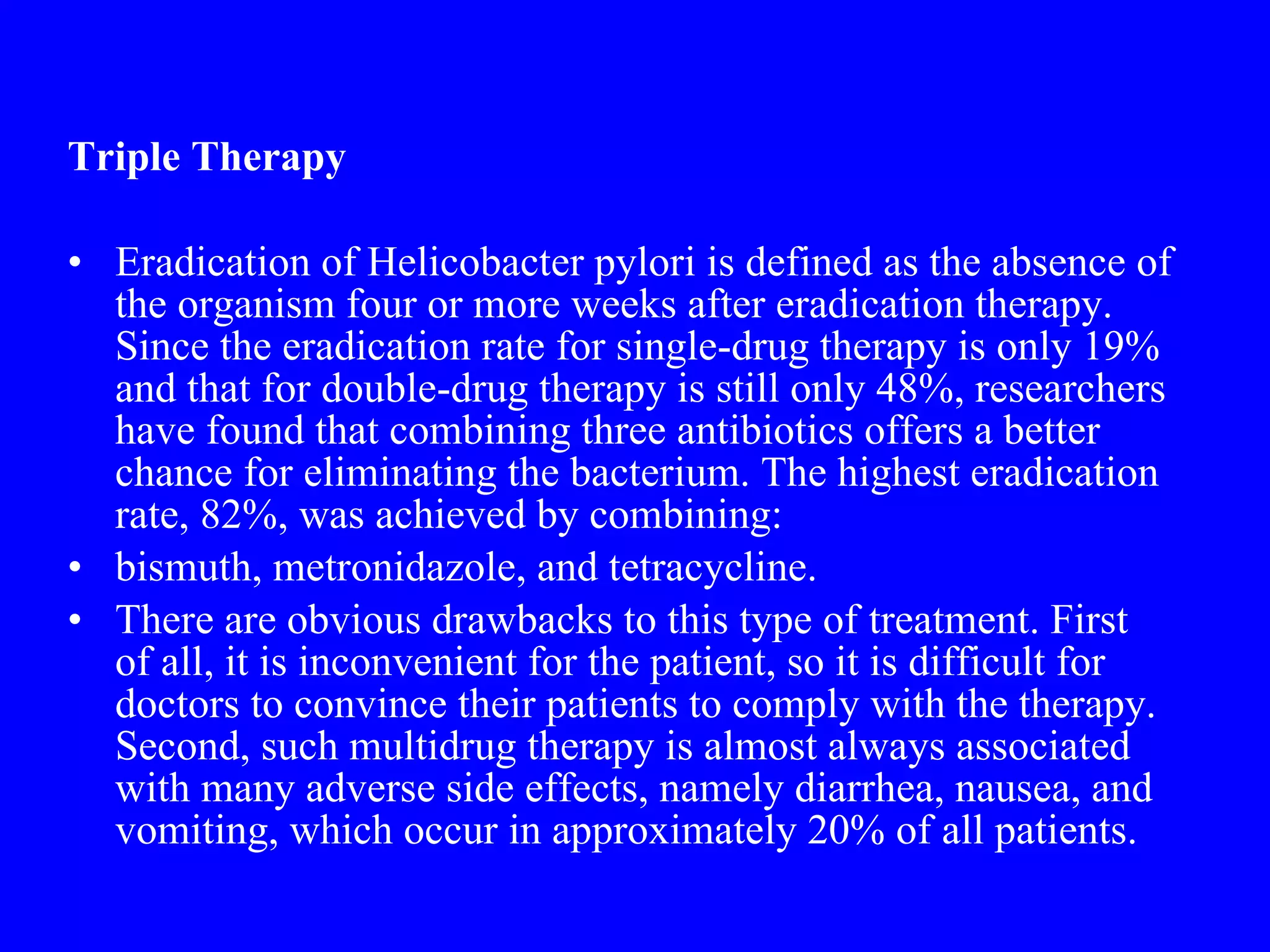 Triple Therapy Eradication of Helicobacter pylori is defined as the absence of the organism four or more weeks after eradication therapy. Since the eradication rate for single-drug therapy is only 19% and that for double-drug therapy is still only 48%, researchers have found that combining three antibiotics offers a better chance for eliminating the bacterium. The highest eradication rate, 82%, was achieved by combining: bismuth, metronidazole, and tetracycline.  There are obvious drawbacks to this type of treatment. First of all, it is inconvenient for the patient, so it is difficult for doctors to convince their patients to comply with the therapy. Second, such multidrug therapy is almost always associated with many adverse side effects, namely diarrhea, nausea, and vomiting, which occur in approximately 20% of all patients. 