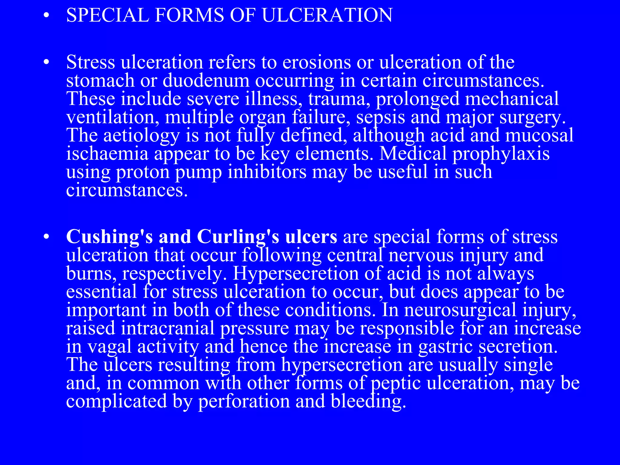 SPECIAL FORMS OF ULCERATION  Stress ulceration refers to erosions or ulceration of the stomach or duodenum occurring in certain circumstances. These include severe illness, trauma, prolonged mechanical ventilation, multiple organ failure, sepsis and major surgery. The aetiology is not fully defined, although acid and mucosal ischaemia appear to be key elements. Medical prophylaxis using proton pump inhibitors may be useful in such circumstances.  Cushing's and Curling's ulcers  are special forms of stress ulceration that occur following central nervous injury and burns, respectively. Hypersecretion of acid is not always essential for stress ulceration to occur, but does appear to be important in both of these conditions. In neurosurgical injury, raised intracranial pressure may be responsible for an increase in vagal activity and hence the increase in gastric secretion. The ulcers resulting from hypersecretion are usually single and, in common with other forms of peptic ulceration, may be complicated by perforation and bleeding. 