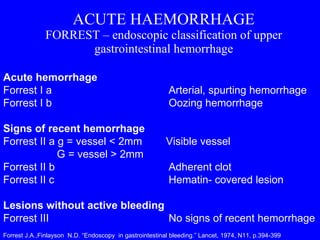 ACUTE HAEMORRHAGE FORREST – endoscopic classification of upper gastrointestinal hemorrhage Acute hemorrhage Forrest I a   Arterial, spurting hemorrhage Forrest I b   Oozing hemorrhage Signs of recent hemorrhage  Forrest II a g = vessel < 2mm  Visible vessel G = vessel > 2mm Forrest II b   Adherent clot Forrest II c   Hematin- covered lesion Lesions without active bleeding Forrest III   No signs of recent hemorrhage Forrest J.A.,Finlayson  N.D. “Endoscopy  in gastrointestinal bleeding.” Lancet, 1974, N11, p.394-399 