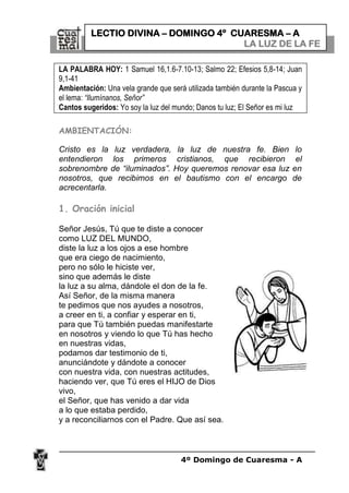 4º Domingo de Cuaresma - A
LA PALABRA HOY: 1 Samuel 16,1.6-7.10-13; Salmo 22; Efesios 5,8-14; Juan
9,1-41
Ambientación: Una vela grande que será utilizada también durante la Pascua y
el lema: “Ilumínanos, Señor”
Cantos sugeridos: Yo soy la luz del mundo; Danos tu luz; El Señor es mi luz
AMBIENTACIÓN:
Cristo es la luz verdadera, la luz de nuestra fe. Bien lo
entendieron los primeros cristianos, que recibieron el
sobrenombre de “iluminados”. Hoy queremos renovar esa luz en
nosotros, que recibimos en el bautismo con el encargo de
acrecentarla.
1. Oración inicial
Señor Jesús, Tú que te diste a conocer
como LUZ DEL MUNDO,
diste la luz a los ojos a ese hombre
que era ciego de nacimiento,
pero no sólo le hiciste ver,
sino que además le diste
la luz a su alma, dándole el don de la fe.
Así Señor, de la misma manera
te pedimos que nos ayudes a nosotros,
a creer en ti, a confiar y esperar en ti,
para que Tú también puedas manifestarte
en nosotros y viendo lo que Tú has hecho
en nuestras vidas,
podamos dar testimonio de ti,
anunciándote y dándote a conocer
con nuestra vida, con nuestras actitudes,
haciendo ver, que Tú eres el HIJO de Dios
vivo,
el Señor, que has venido a dar vida
a lo que estaba perdido,
y a reconciliarnos con el Padre. Que así sea.
LECTIO DIVINA – DOMINGO 4º CUARESMA – A
LA LUZ DE LA FE
 