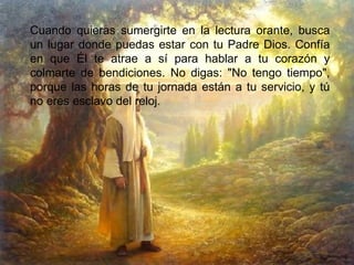 Cuando quieras sumergirte en la lectura orante, busca un lugar donde puedas estar con tu Padre Dios. Confía en que Él te atrae a sí para hablar a tu corazón y colmarte de bendiciones. No digas: "No tengo tiempo", porque las horas de tu jornada están a tu servicio, y tú no eres esclavo del reloj. 