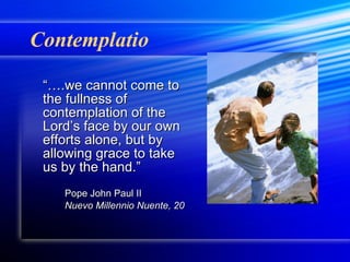Contemplatio “… .we cannot come to the fullness of contemplation of the Lord’s face by our own efforts alone, but by allowing grace to take us by the hand.” Pope John Paul II Nuevo Millennio Nuente, 20 