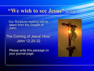 “ We wish to see Jesus”  Jn 12:21 Our Scripture reading will be taken from the Gospel of John: The Coming of Jesus’ Hour John 12:20-32 Please write this passage on your journal page. 