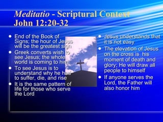 Meditatio  - Scriptural Context  John 12:20-32 End of the Book of Signs; the hour of Jesus will be the greatest sign Greek converts wish to see Jesus; the whole world is coming to him To see Jesus is to understand why he had to suffer, die, and rise It is the same pattern of life for those who serve the Lord Jesus understands that it is not easy  The elevation of Jesus on the cross is  his moment of death and glory; He will draw all people to himself If anyone serves the Lord, the Father will also honor him 