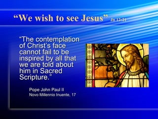 “ We wish to see Jesus”  Jn 12:21 “ The contemplation of Christ’s face cannot fail to be inspired by all that we are told about him in Sacred Scripture.” Pope John Paul II Novo Millennio Inuente, 17 