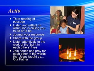 Actio Third reading of passage Listen and reflect on what God is calling you to do or to be Journal your response Share with the group Listen attentively to the work of the Spirit in each others’ lives Join hands and pray for each other in the words that Jesus taught us… Our Father 