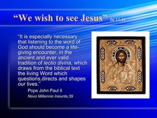 “ We wish to see Jesus”  Jn 12:21 “ It is especially necessary that listening to the word of God should become a life-giving encounter, in the ancient and ever valid tradition of  lectio divina , which draws from the biblical text the living Word which questions,directs and shapes our lives.” Pope John Paul II Novo Millennio Ineunte,39 