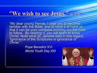 “ My dear young friends, I urge you to become familiar with the Bible, and to have it at hand so that it can be your compass pointing out the road to follow.  By reading it, you will learn to know Christ. Note what St. Jerome said in this regard, ‘Ignorance of the Scriptures is ignorance of Christ.’” Pope Benedict XVI   World Youth Day XXI “ We wish to see Jesus. ”   Jn 12:21 