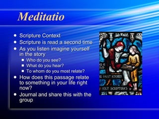 Meditatio Scripture Context Scripture is read a second time As you listen imagine yourself in the story Who do you see? What do you hear? To whom do you most relate? How does this passage relate to something in your life right now? Journal and share this with the group 