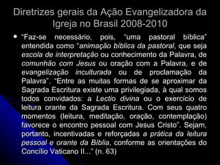 Diretrizes gerais da Ação Evangelizadora da Igreja no Brasil 2008-2010 “ Faz-se necessário, pois, “uma pastoral bíblica” entendida como “ animação bíblica da pastoral , que seja  escola de interpretação  ou conhecimento da Palavra, de  comunhão com Jesus  ou oração com a Palavra, e de  evangelização inculturada  ou de proclamação da Palavra”. “Entre as muitas formas de se aproximar da Sagrada Escritura existe uma privilegiada, à qual somos todos convidados: a  Lectio divina  ou o exercício de leitura orante da Sagrada Escritura. Com seus quatro momentos (leitura, meditação, oração, contemplação) favorece o encontro pessoal com Jesus Cristo”. Sejam, portanto, incentivadas e reforçadas  a prática da leitura pessoal e orante da Bíblia , conforme as orientações do Concílio Vaticano II...” (n. 63) 
