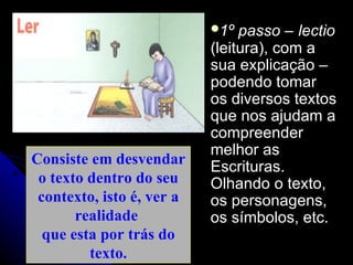 Consiste em desvendar o texto dentro do seu contexto, isto é, ver a realidade  que esta por trás do texto. 1º passo –   lectio  (leitura), com a sua explicação – podendo tomar os diversos textos que nos ajudam a compreender melhor as Escrituras. Olhando o texto, os personagens, os símbolos, etc. 