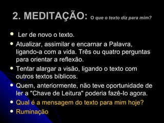 2. MEDITAÇÃO:  O  que o   texto diz para mim? Ler de novo o texto.  Atualizar, assimilar e encarnar a Palavra, ligando-a com a vida. Três ou quatro perguntas para orientar a reflexão.  Tentar alargar a visão, ligando o texto com outros textos bíblicos.  Quem, anteriormente, não teve oportunidade de ler a "Chave de Leitura" poderia fazê-Io agora.  Qual é a mensagem do texto para mim hoje? Ruminação 