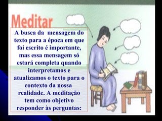A   busca da  mensagem do texto para a época em que foi escrito é importante, mas essa mensagem só estará completa quando interpretamos e atualizamos o texto para o contexto da nossa  realidade. A meditação tem como objetivo responder às perguntas: 
