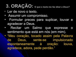 3. ORAÇÃO:  O  que  o  texto  me  faz dizer a Deus?  Ler de novo o texto.  Assumir um compromisso.  Formular preces para suplicar, louvar e agradecer a Deus.  Recitar um Salmo que expresse o sentimento que está em nós (em mim). “ Meu coração, tocado assim pela Palavra de Deus, sente-se impulsionado espontaneamente à oração: louva, agradece, adora, pede perdão.”   