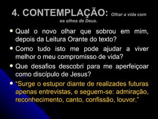 4. CONTEMPLAÇÃO:  Olhar a vida  com  os olhos de Deus.  Qual o novo olhar que sobrou em mim, depois da Leitura Orante do texto?  Como tudo isto me pode ajudar a viver melhor o meu compromisso de vida?  Que desafios descobri para me aperfeiçoar como discípulo de Jesus?  “ Surge o estupor diante de realizades futuras apenas entrevistas, e seguem-se: admiração, reconhecimento, canto, confissão, louvor.”  