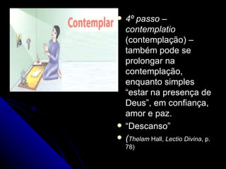 4º passo – contemplatio  (contemplação) – também pode se prolongar na contemplação, enquanto simples “estar na presença de Deus”, em confiança, amor e paz. “ Descanso” ( Thelam  Hall,  Lectio Divina , p. 78) 