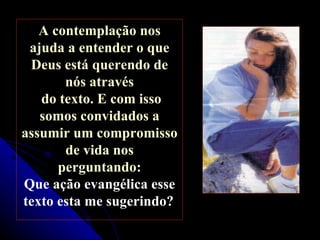 A contemplação nos ajuda a entender o que Deus está querendo de nós através do texto. E com isso somos convidados a assumir um compromisso de vida nos perguntando:  Que ação evangélica esse texto esta me sugerindo?   