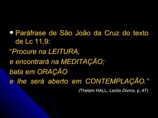 Paráfrase de São João da Cruz do texto de Lc 11,9:  “ Procure na LEITURA,  e encontrará na MEDITAÇÃO;  bata em ORAÇÃO  e lhe será aberto em CONTEMPLAÇÃO.”    ( Thelam HALL,  Lectio Divina , p. 47) 