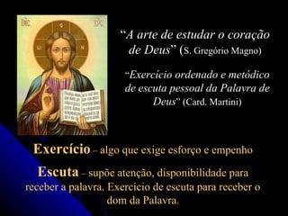 “ A arte de estudar o coração de Deus ” ( S. Gregório Magno) “ Exercício ordenado e metódico de escuta pessoal da Palavra de Deus ” (Card. Martini) Exercício  –  algo que exige esforço e empenho Escuta  –  supõe atenção, disponibilidade para receber a palavra. Exercício de escuta para receber o dom da Palavra . 